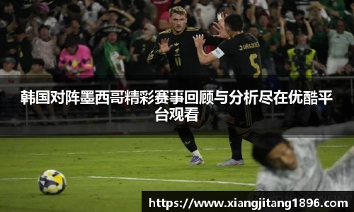 韩国对阵墨西哥精彩赛事回顾与分析尽在优酷平台观看